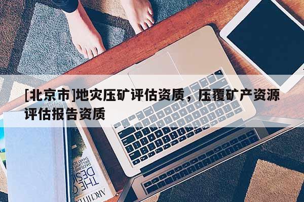 [北京市]地災壓礦評估資質，壓覆礦產資源評估報告資質