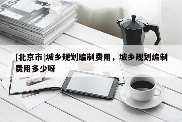 [北京市]城鄉規劃編制費用，城鄉規劃編制費用多少呀