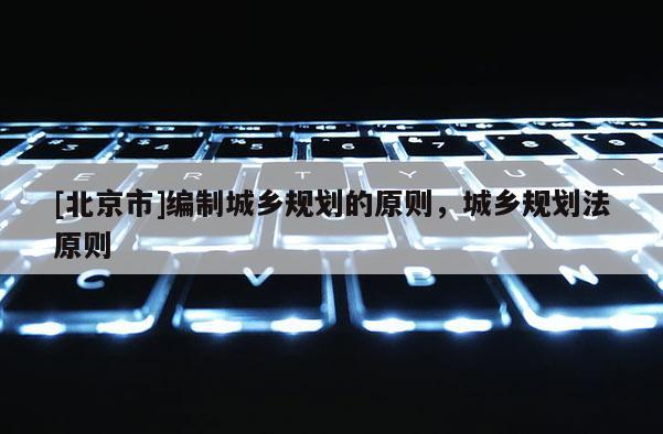 [北京市]編制城鄉(xiāng)規(guī)劃的原則，城鄉(xiāng)規(guī)劃法原則
