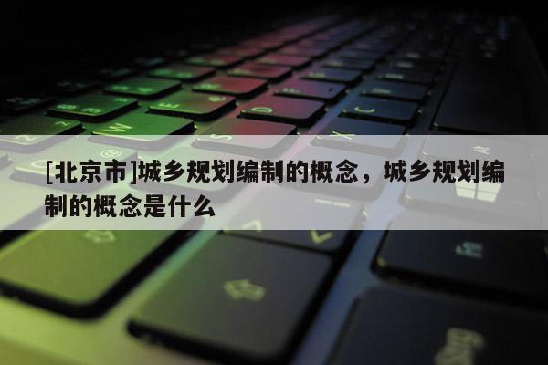 [北京市]城鄉規劃編制的概念，城鄉規劃編制的概念是什么