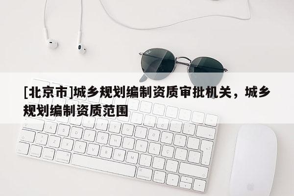 [北京市]城鄉(xiāng)規(guī)劃編制資質(zhì)審批機關(guān)，城鄉(xiāng)規(guī)劃編制資質(zhì)范圍