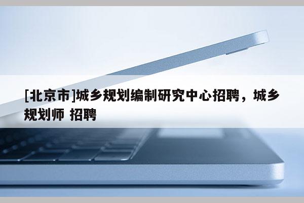 [北京市]城鄉規劃編制研究中心招聘，城鄉規劃師 招聘