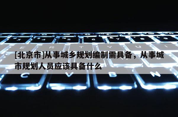 [北京市]從事城鄉規劃編制需具備，從事城市規劃人員應該具備什么