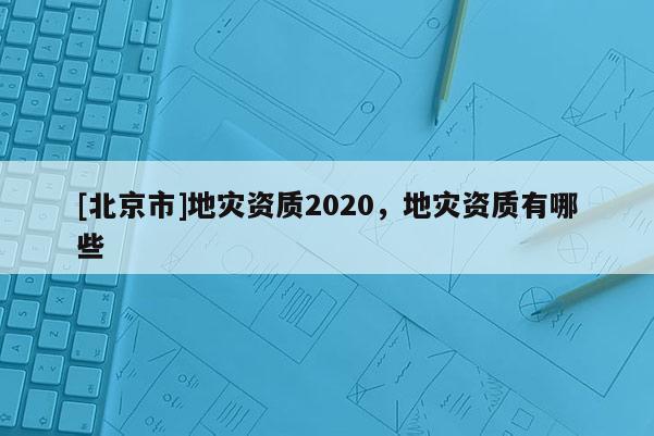 [北京市]地災(zāi)資質(zhì)2020，地災(zāi)資質(zhì)有哪些