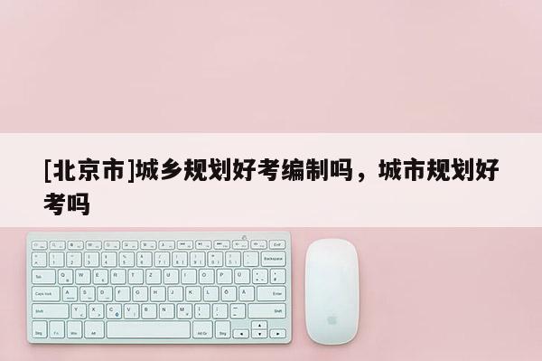 [北京市]城鄉規劃好考編制嗎，城市規劃好考嗎