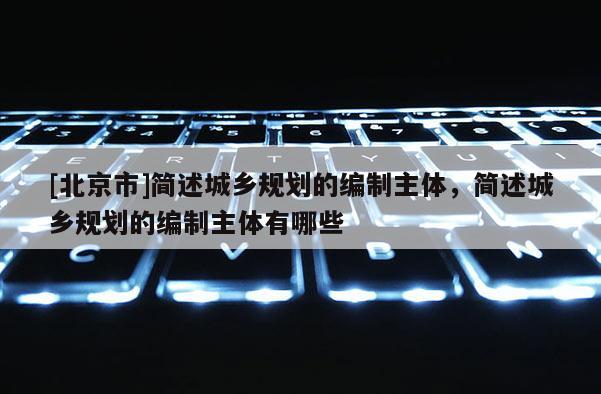 [北京市]簡述城鄉(xiāng)規(guī)劃的編制主體，簡述城鄉(xiāng)規(guī)劃的編制主體有哪些