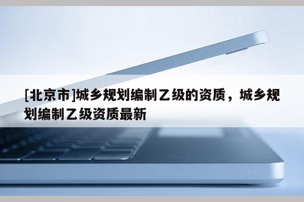 [北京市]城鄉規劃編制乙級的資質，城鄉規劃編制乙級資質最新