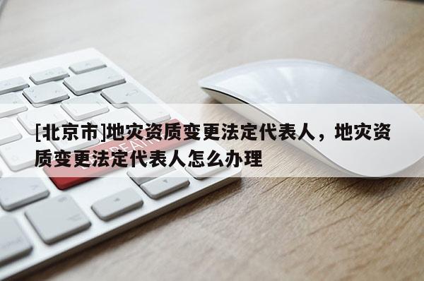 [北京市]地災資質變更法定代表人，地災資質變更法定代表人怎么辦理