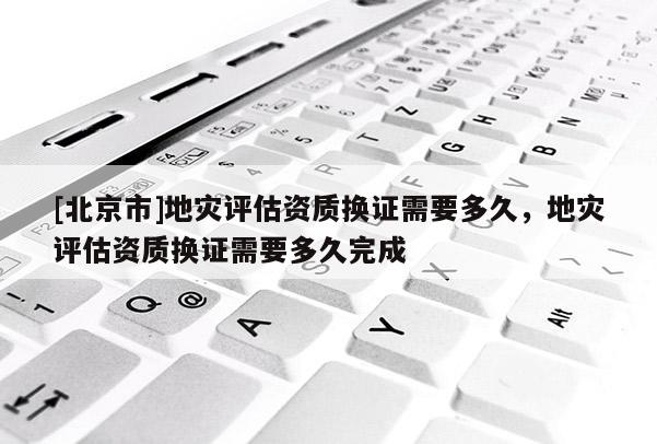 [北京市]地災評估資質換證需要多久，地災評估資質換證需要多久完成