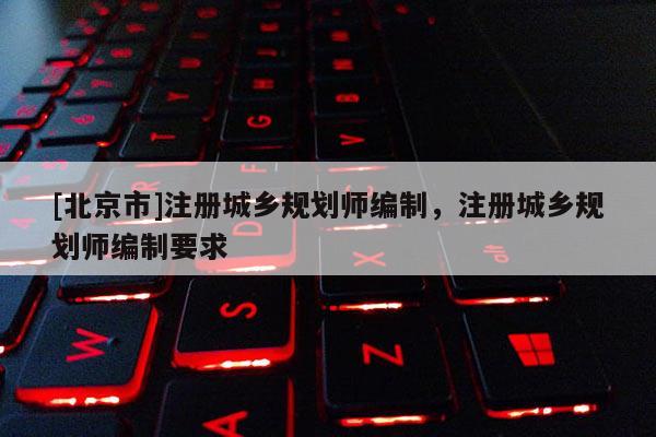 [北京市]注冊城鄉(xiāng)規(guī)劃師編制，注冊城鄉(xiāng)規(guī)劃師編制要求
