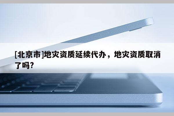 [北京市]地災資質延續代辦，地災資質取消了嗎?