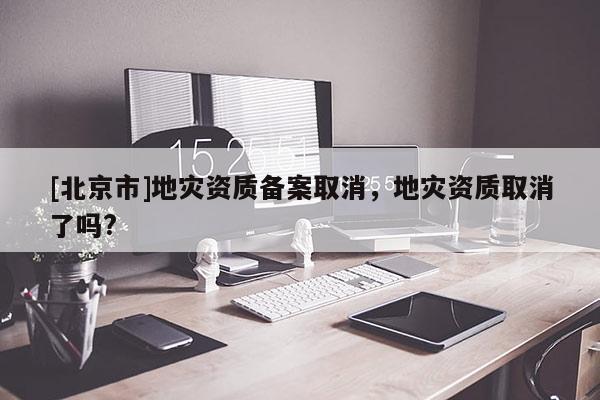 [北京市]地災(zāi)資質(zhì)備案取消，地災(zāi)資質(zhì)取消了嗎?
