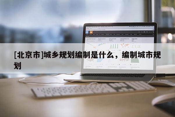 [北京市]城鄉規劃編制是什么，編制城市規劃