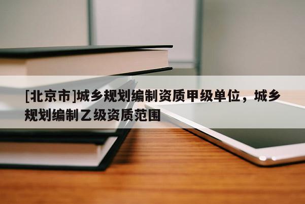 [北京市]城鄉規劃編制資質甲級單位，城鄉規劃編制乙級資質范圍