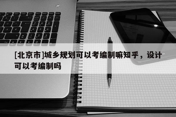 [北京市]城鄉(xiāng)規(guī)劃可以考編制嘛知乎，設(shè)計(jì)可以考編制嗎