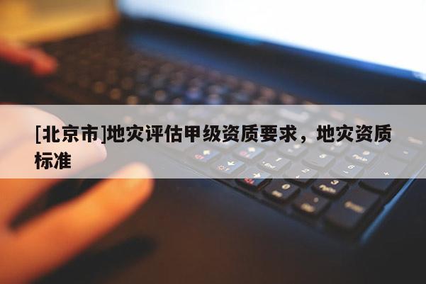 [北京市]地災評估甲級資質要求，地災資質標準