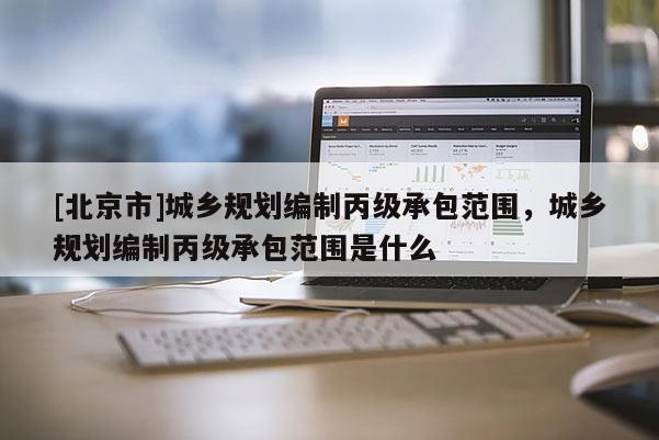[北京市]城鄉規劃編制丙級承包范圍，城鄉規劃編制丙級承包范圍是什么