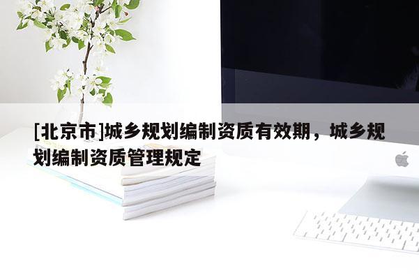 [北京市]城鄉規劃編制資質有效期，城鄉規劃編制資質管理規定