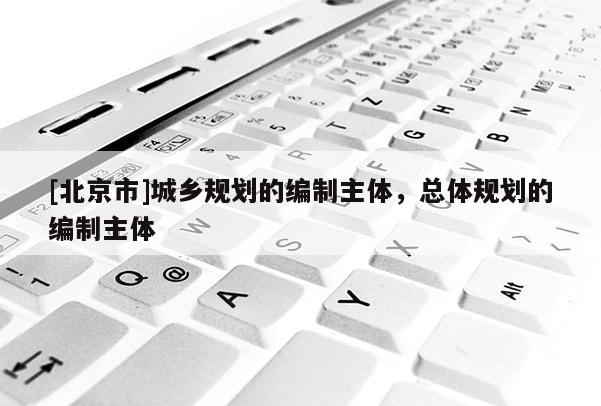 [北京市]城鄉規劃的編制主體，總體規劃的編制主體