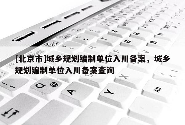 [北京市]城鄉(xiāng)規(guī)劃編制單位入川備案，城鄉(xiāng)規(guī)劃編制單位入川備案查詢