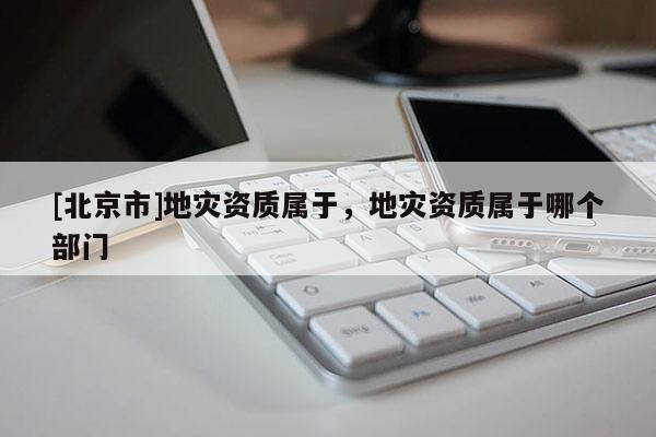 [北京市]地災資質屬于，地災資質屬于哪個部門