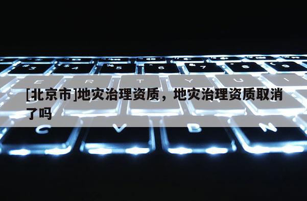 [北京市]地災治理資質，地災治理資質取消了嗎