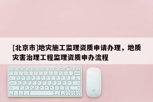 [北京市]地災施工監理資質申請辦理，地質災害治理工程監理資質申辦流程