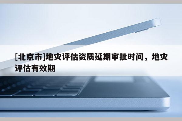 [北京市]地災評估資質延期審批時間，地災評估有效期