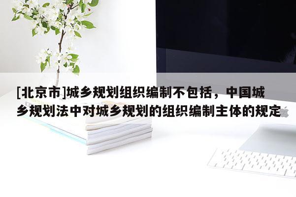 [北京市]城鄉規劃組織編制不包括，中國城鄉規劃法中對城鄉規劃的組織編制主體的規定