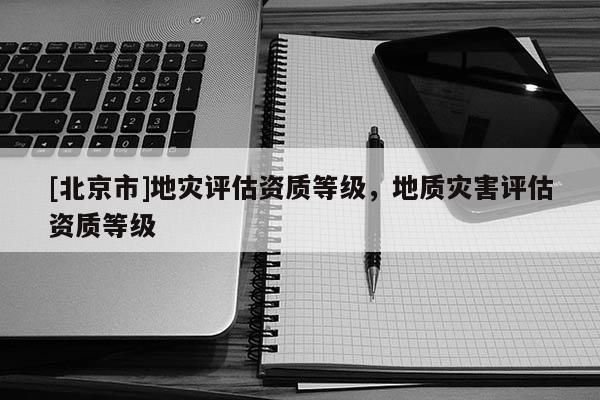 [北京市]地災評估資質等級，地質災害評估資質等級