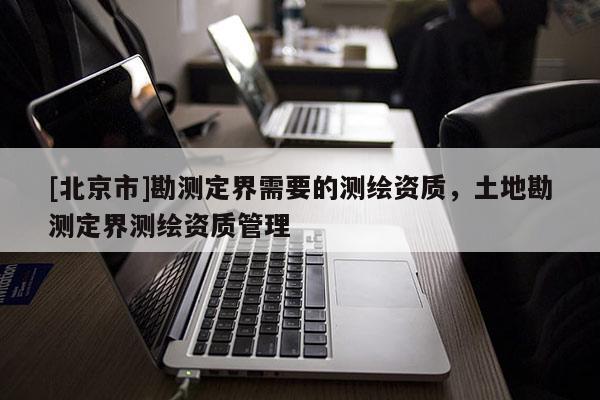 [北京市]勘測定界需要的測繪資質，土地勘測定界測繪資質管理