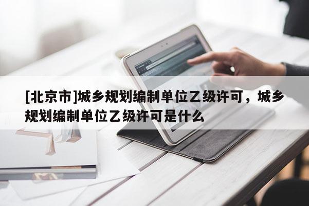[北京市]城鄉規劃編制單位乙級許可，城鄉規劃編制單位乙級許可是什么