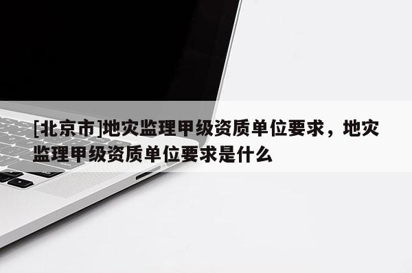 [北京市]地災監理甲級資質單位要求，地災監理甲級資質單位要求是什么