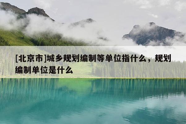 [北京市]城鄉規劃編制等單位指什么，規劃編制單位是什么