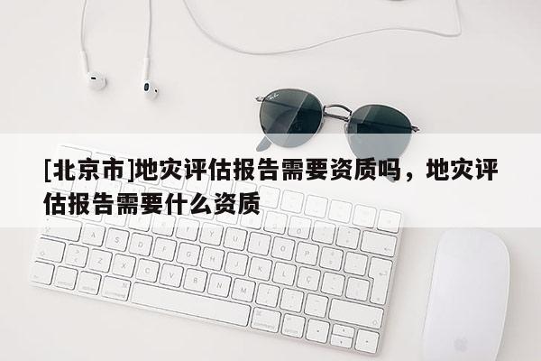 [北京市]地災評估報告需要資質嗎，地災評估報告需要什么資質