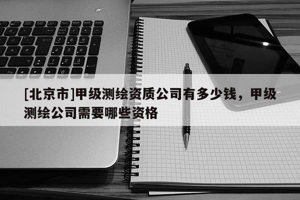 [北京市]甲級(jí)測(cè)繪資質(zhì)公司有多少錢(qián)，甲級(jí)測(cè)繪公司需要哪些資格