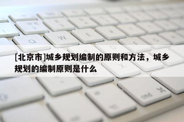 [北京市]城鄉規劃編制的原則和方法，城鄉規劃的編制原則是什么