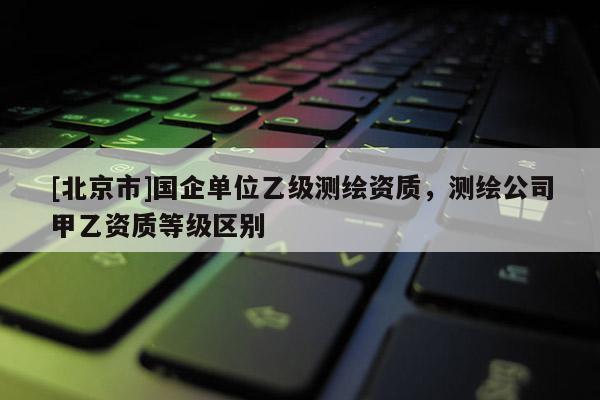 [北京市]國企單位乙級測繪資質，測繪公司甲乙資質等級區別