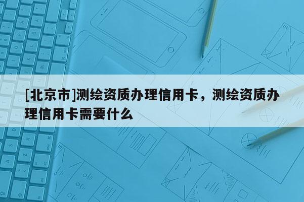 [北京市]測繪資質辦理信用卡，測繪資質辦理信用卡需要什么
