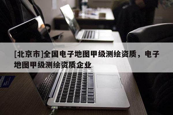 [北京市]全國電子地圖甲級測繪資質，電子地圖甲級測繪資質企業