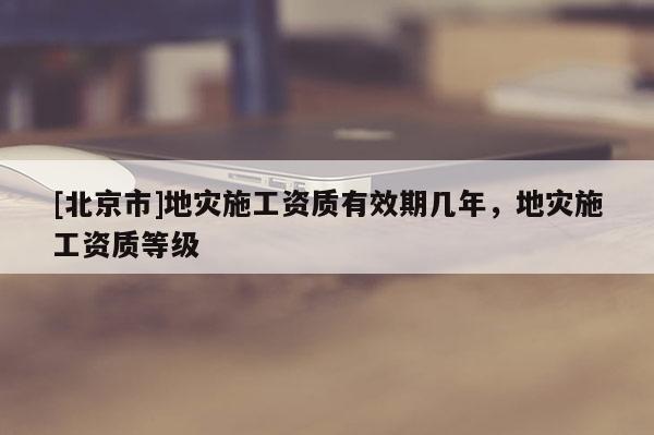 [北京市]地災施工資質(zhì)有效期幾年，地災施工資質(zhì)等級