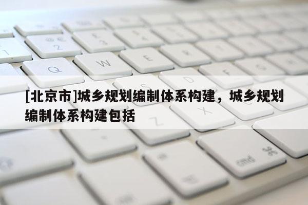 [北京市]城鄉規劃編制體系構建，城鄉規劃編制體系構建包括