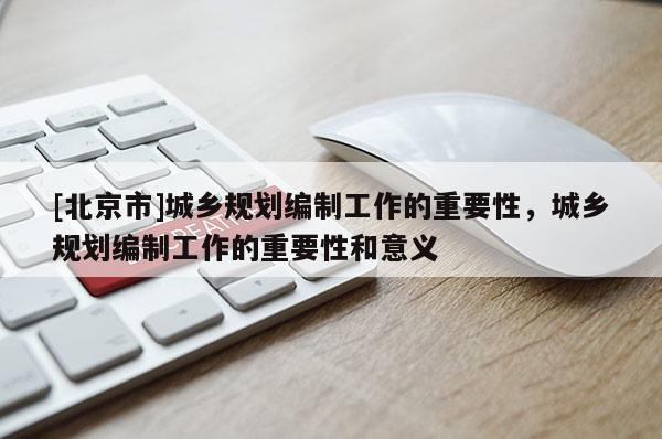 [北京市]城鄉規劃編制工作的重要性，城鄉規劃編制工作的重要性和意義