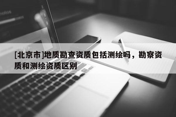 [北京市]地質勘查資質包括測繪嗎，勘察資質和測繪資質區別