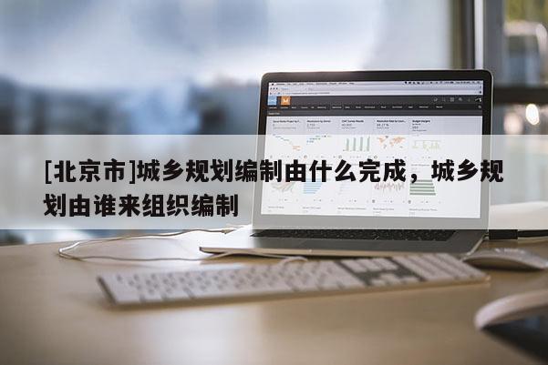 [北京市]城鄉規劃編制由什么完成，城鄉規劃由誰來組織編制