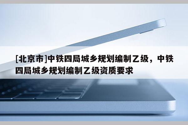 [北京市]中鐵四局城鄉規劃編制乙級，中鐵四局城鄉規劃編制乙級資質要求