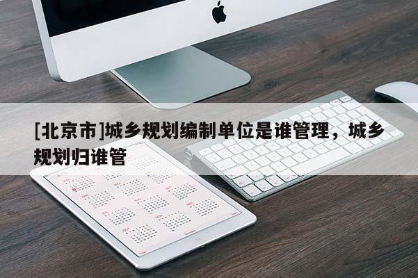 [北京市]城鄉規劃編制單位是誰管理，城鄉規劃歸誰管