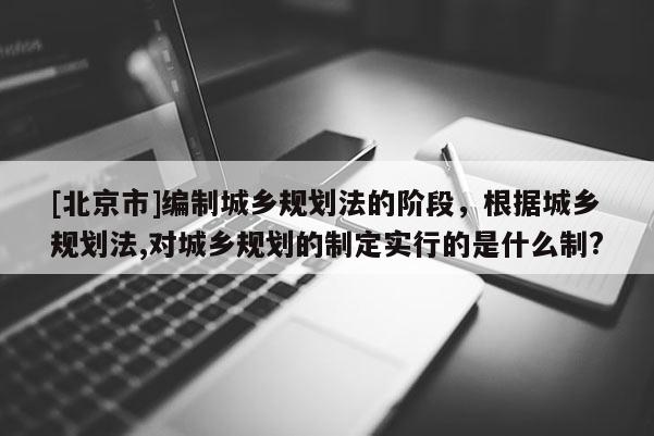 [北京市]編制城鄉規劃法的階段，根據城鄉規劃法,對城鄉規劃的制定實行的是什么制?