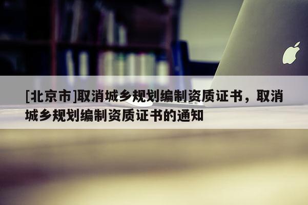 [北京市]取消城鄉規劃編制資質證書，取消城鄉規劃編制資質證書的通知