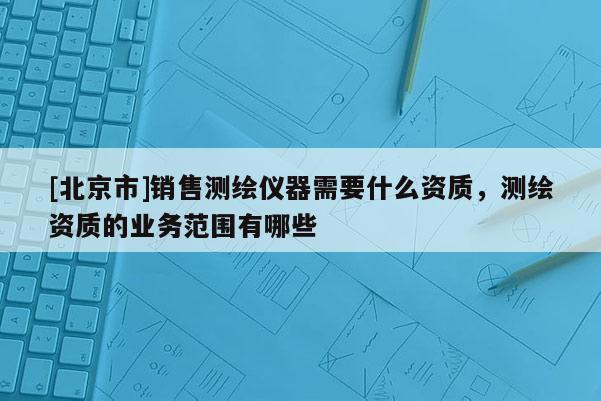 [北京市]銷售測繪儀器需要什么資質(zhì)，測繪資質(zhì)的業(yè)務(wù)范圍有哪些